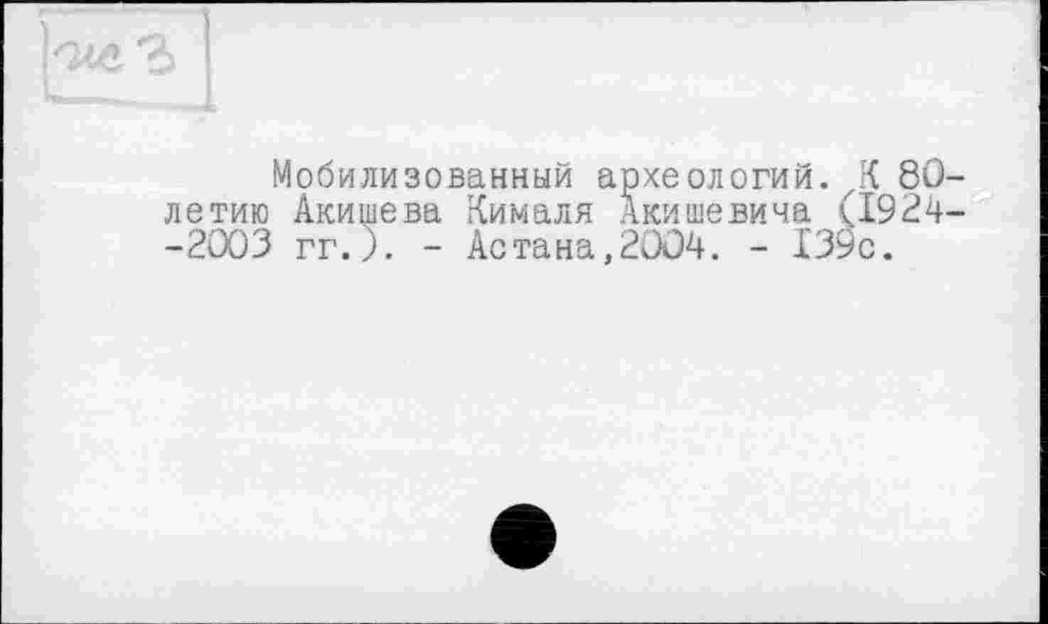 ﻿Мобилизованный археологий. К 80-летию Акишева Кималя Акишевича (1924--2003 гг. ). - Астана,2004. - 139с.